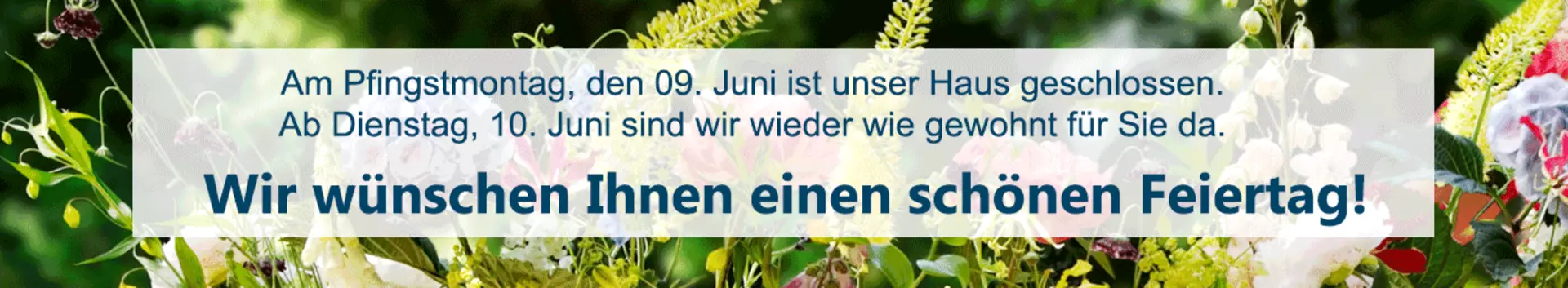 Am Pfingstmontag, den 09. Juni ist unser Haus geschlossen. Ab Dienstag, den 10. Juni sind wirwieder wie gewohnt für Sie da. Wir wünschen Ihnen einen schönen Feiertag