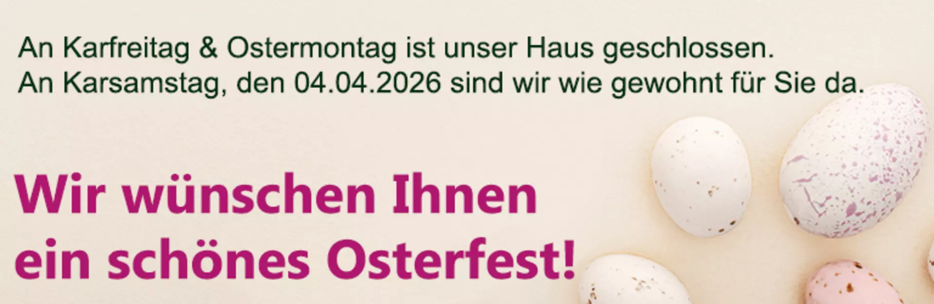 Karfreitag und Ostermontag bleibt unser Haus geschlossen. An Karsamstag, den 04. April, sind wir wie gewohnt für Sie das. Wir wünschen frohe Ostern!