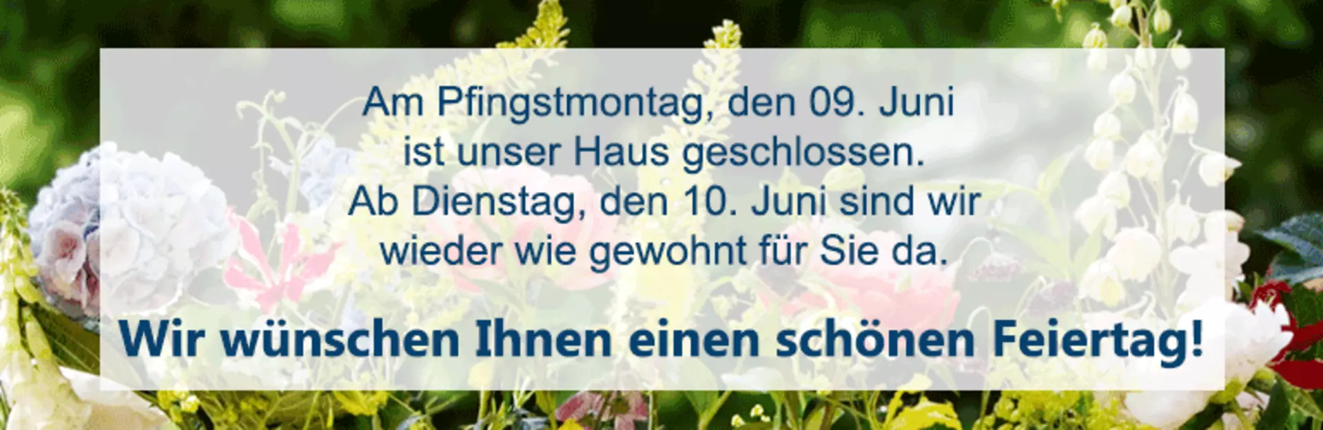 Am Pfingstmontag, den 09. Juni ist unser Haus geschlossen. Ab Dienstag, den 10. Juni sind wirwieder wie gewohnt für Sie da. Wir wünschen Ihnen einen schönen Feiertag