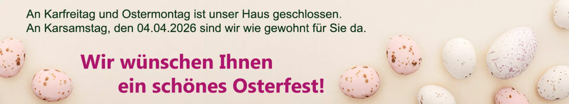 Karfreitag und Ostermontag bleibt unser Haus geschlossen. An Karsamstag, den 04. April, sind wir wie gewohnt für Sie das. Wir wünschen frohe Ostern!
