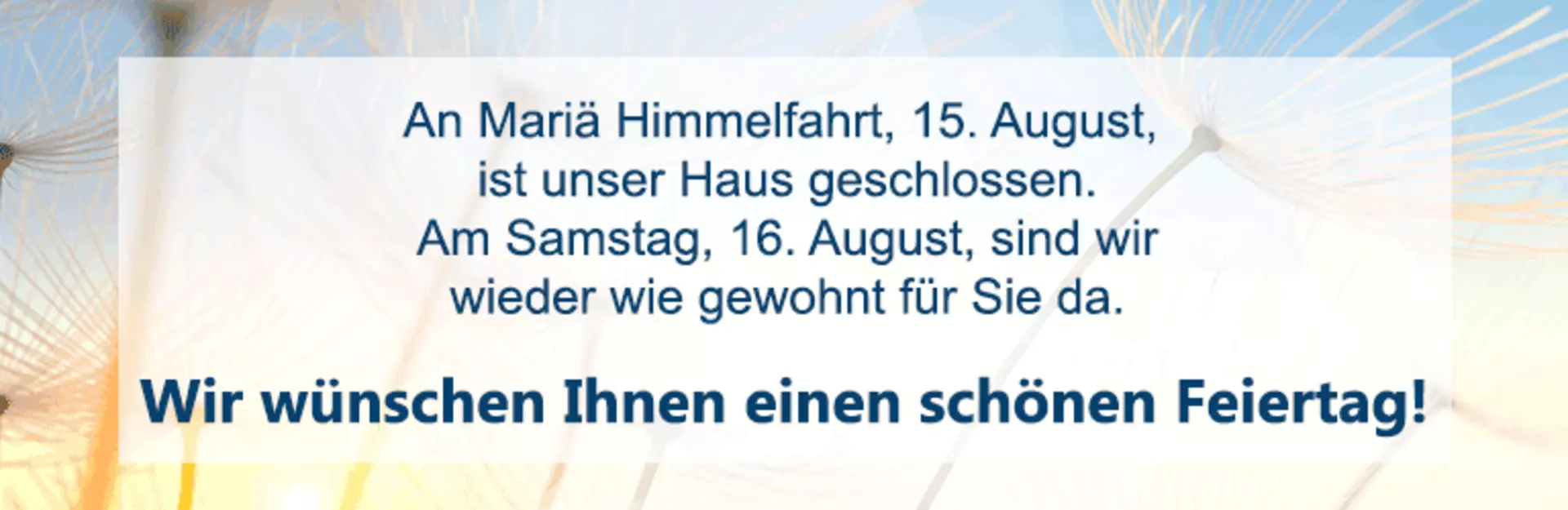 An Mariä Himmelfahrt, den 15. August, ist unser Haus geschlossen. Wir wünschen Ihnen einen schönen Feiertag
